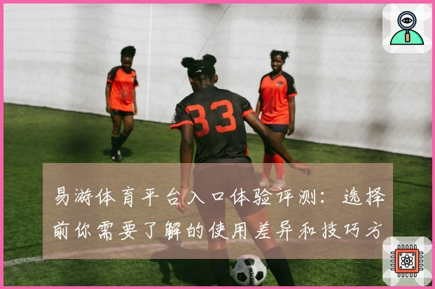 易游体育平台入口体验评测：选择前你需要了解的使用差异和技巧方法