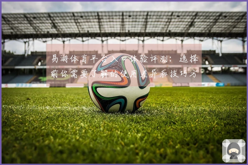 易游体育平台入口体验评测：选择前你需要了解的使用差异和技巧方法