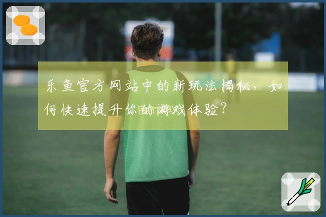 乐鱼官方网站中的新玩法揭秘，如何快速提升你的游戏体验？